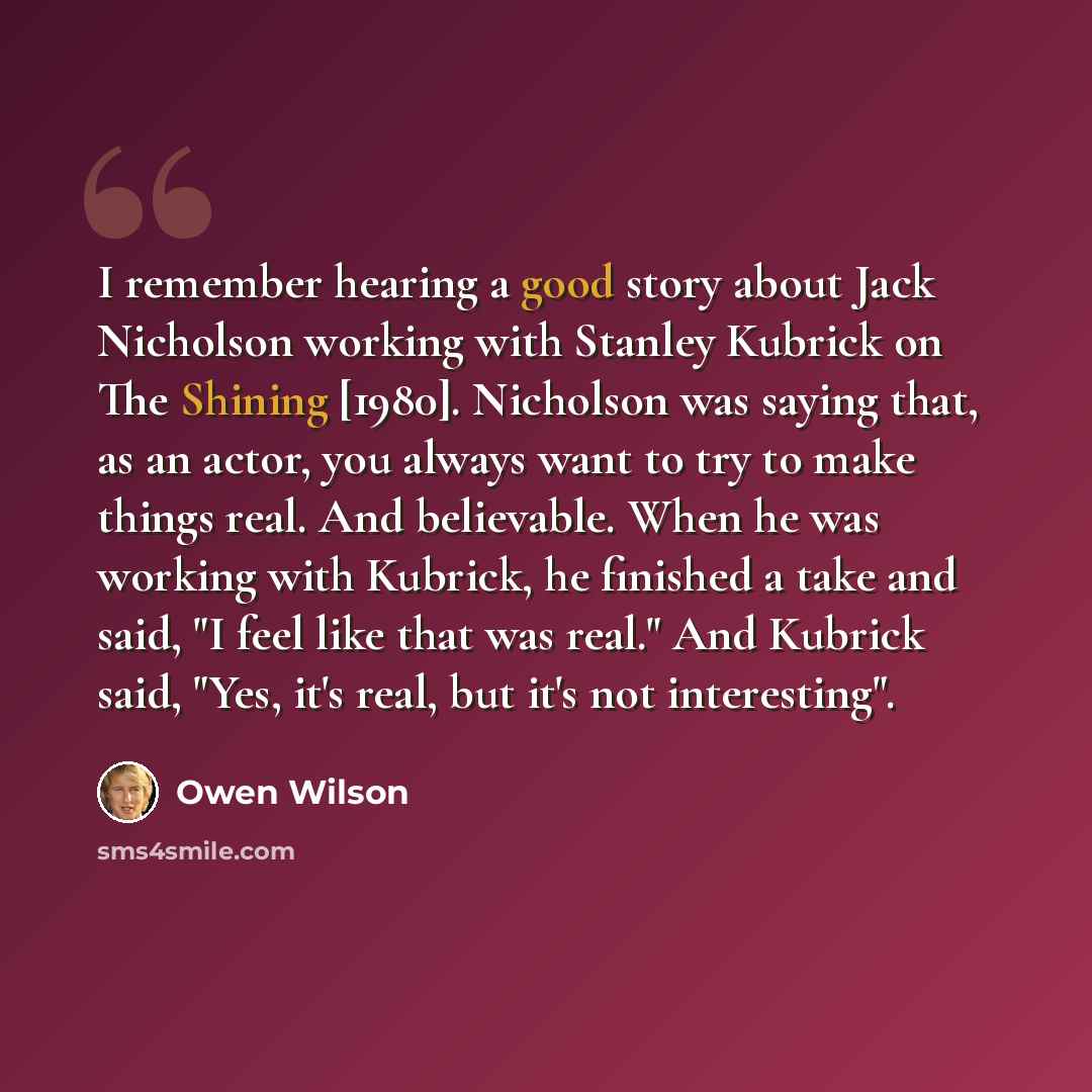 “I remember hearing a good story about Jack Nicholson working with Stanley Kubrick on The Shining [1980]. Nicholson was saying that, as an actor, you always want to try to make things real. And believable. When he was working with Kubrick, he finished a take and said, "I feel like that was real."…” quote by Owen Wilson