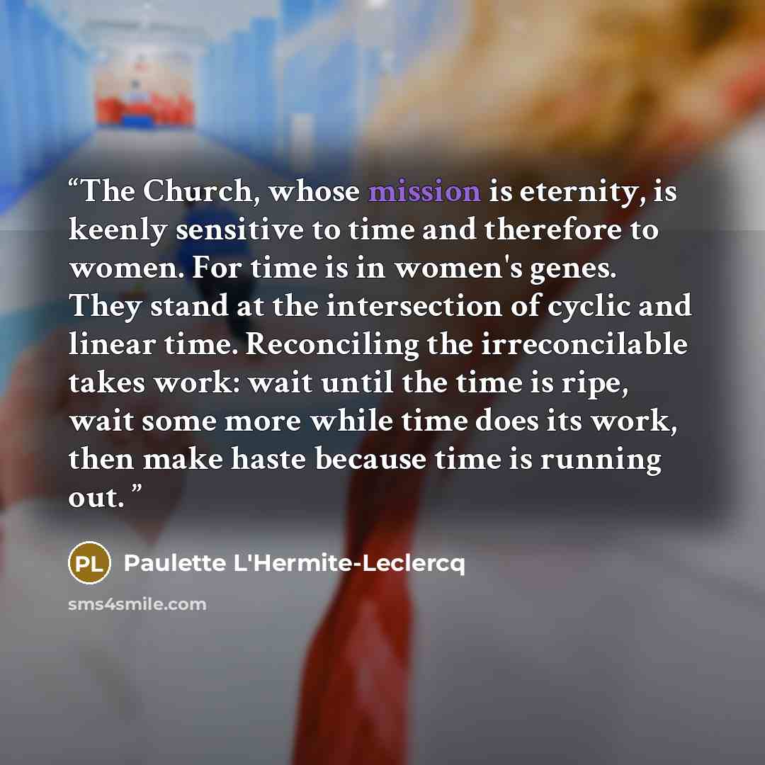 “The Church, whose mission is eternity, is keenly sensitive to time and therefore to women. For time is in women's genes. They stand at the intersection of cyclic and linear time. Reconciling the irreconcilable takes work: wait until the time is ripe, wait some more while time does its work, then…” quote by Paulette L'Hermite-Leclercq
