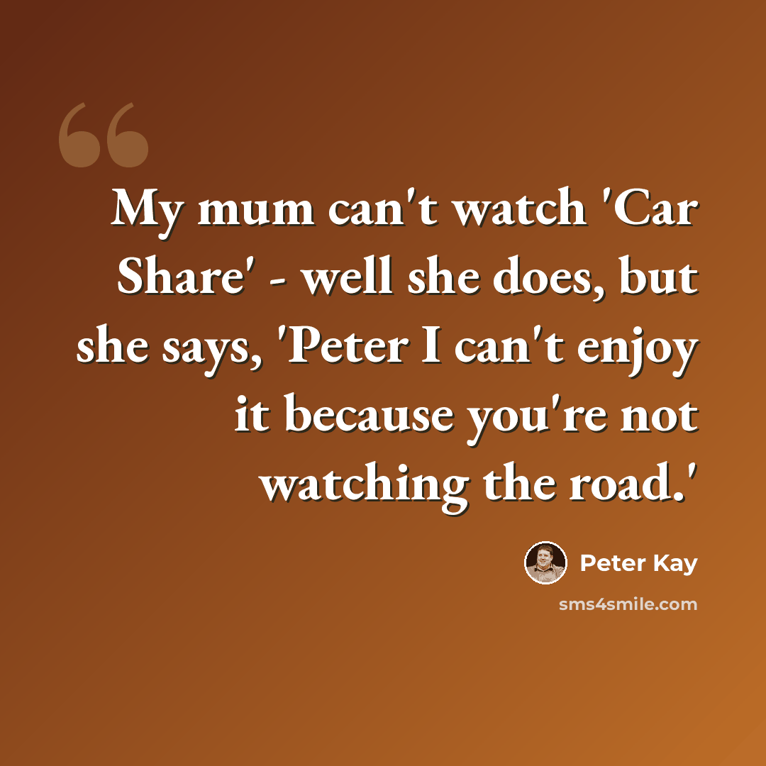 “My mum can't watch 'Car Share' - well she does, but she says, 'Peter I can't enjoy it because you're not watching the road.'” quote by Peter Kay