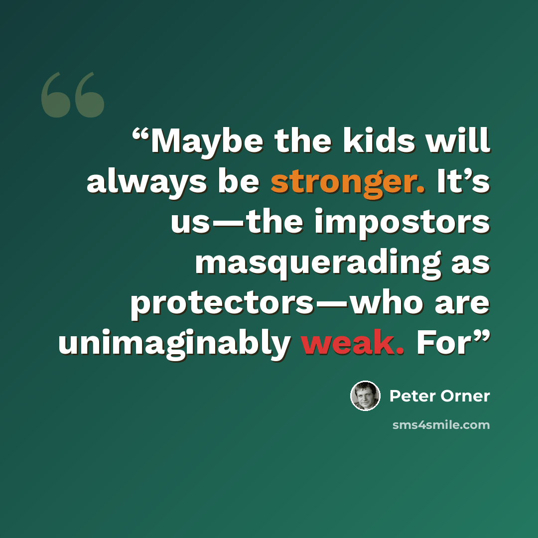 “Maybe the kids will always be stronger. It’s us—the impostors masquerading as protectors—who are unimaginably weak. For” quote by Peter Orner