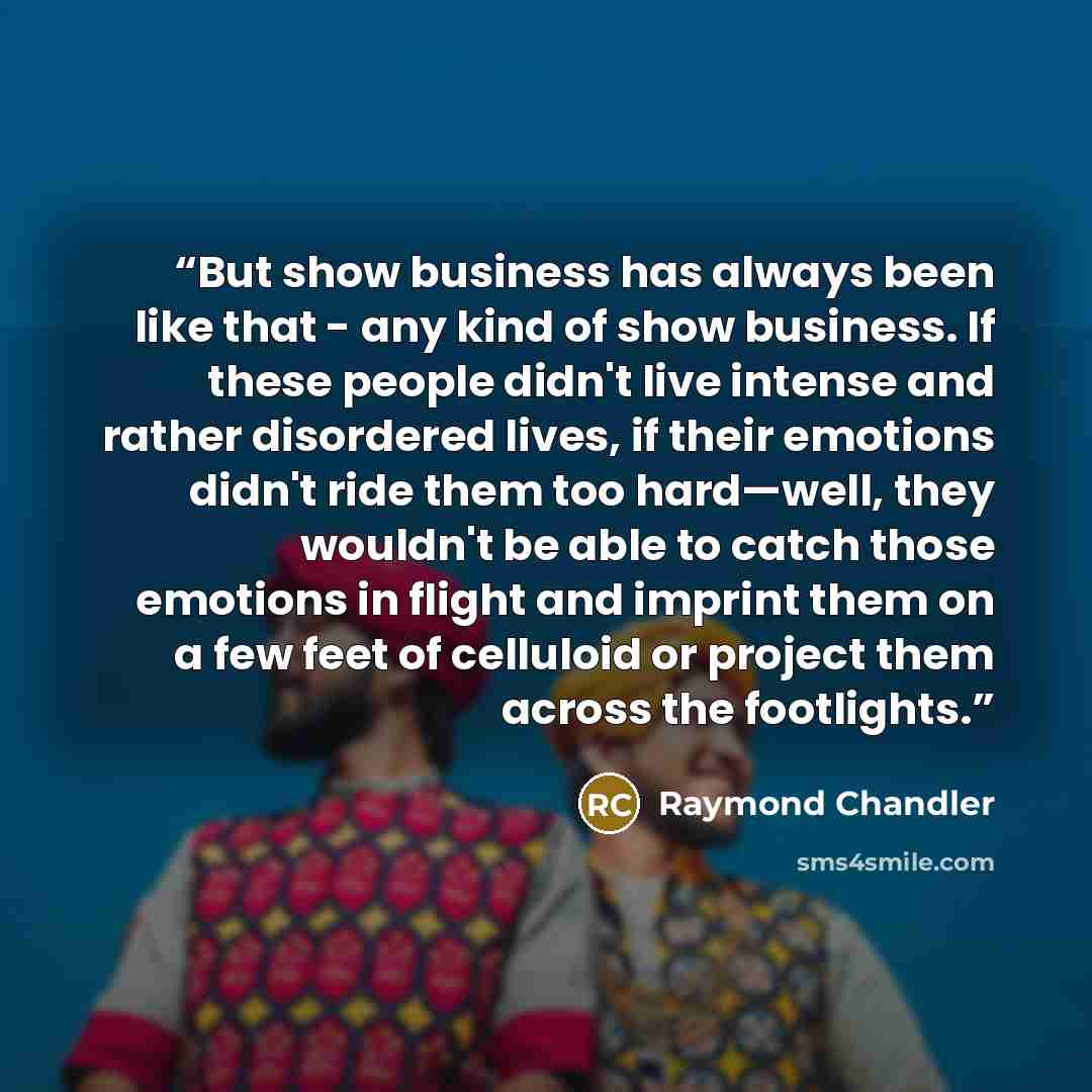 “But show business has always been like that - any kind of show business. If these people didn't live intense and rather disordered lives, if their emotions didn't ride them too hard—well, they wouldn't be able to catch those emotions in flight and imprint them on a few feet of celluloid or project…” quote by Raymond Chandler