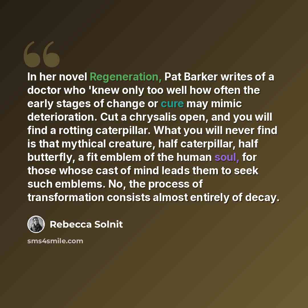 “In her novel Regeneration, Pat Barker writes of a doctor who 'knew only too well how often the early stages of change or cure may mimic deterioration. Cut a chrysalis open, and you will find a rotting caterpillar. What you will never find is that mythical creature, half caterpillar, half…” quote by Rebecca Solnit