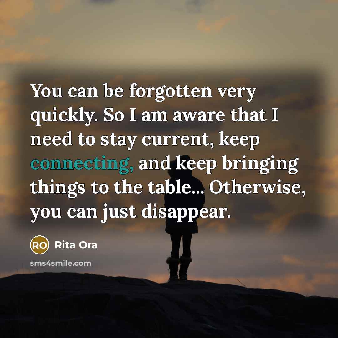 “You can be forgotten very quickly. So I am aware that I need to stay current, keep connecting, and keep bringing things to the table... Otherwise, you can just disappear.” quote by Rita Ora