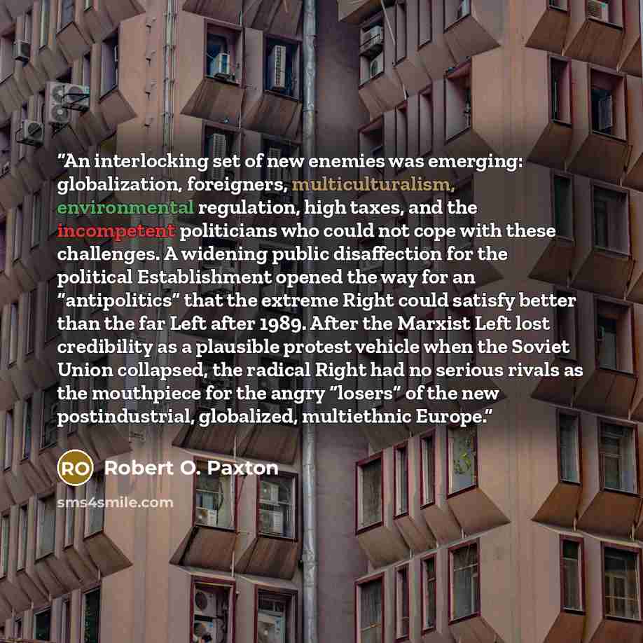 “An interlocking set of new enemies was emerging: globalization, foreigners, multiculturalism, environmental regulation, high taxes, and the incompetent politicians who could not cope with these challenges. A widening public disaffection for the political Establishment opened the way for an…” quote by Robert O. Paxton