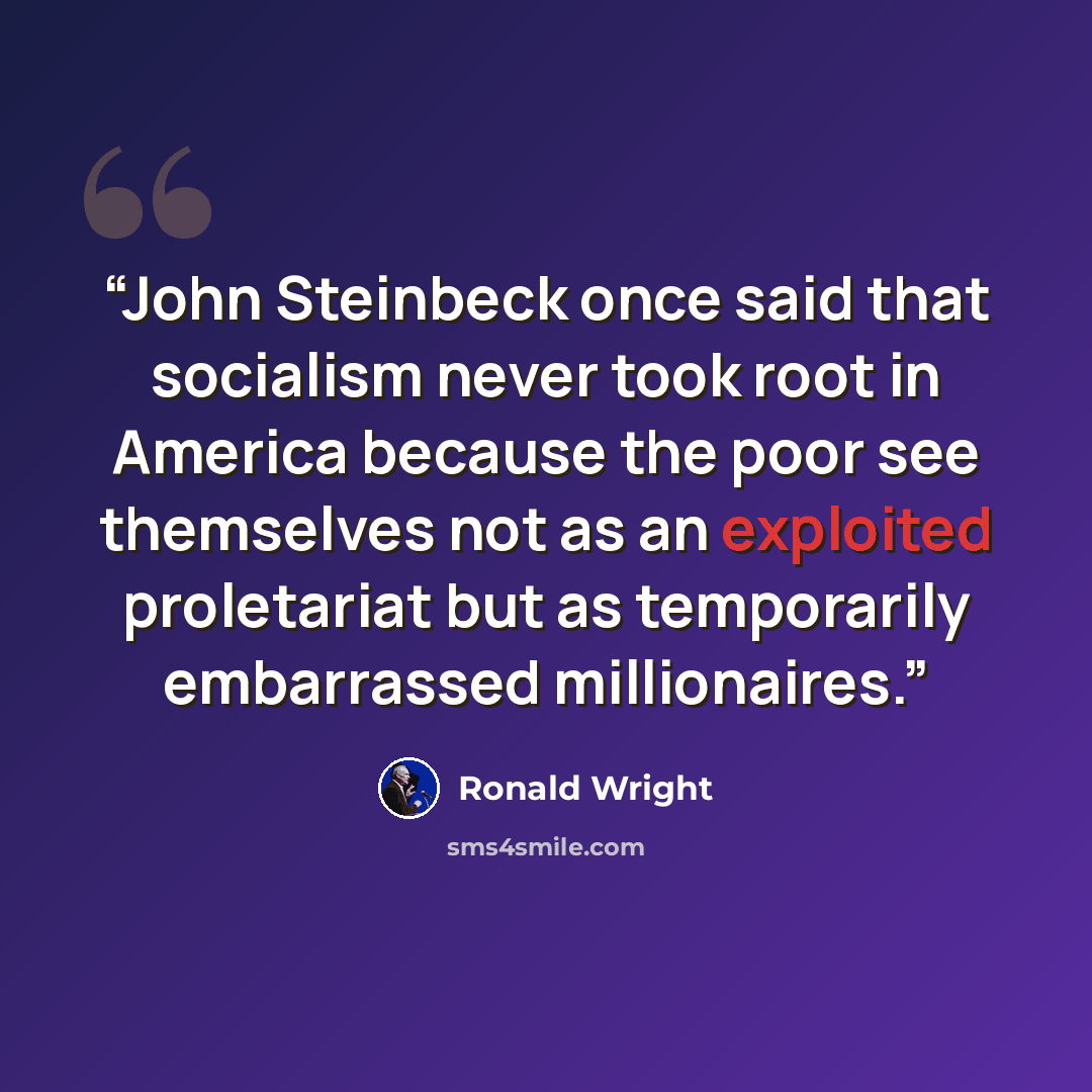 “John Steinbeck once said that socialism never took root in America because the poor see themselves not as an exploited proletariat but as temporarily embarrassed millionaires.” quote by Ronald Wright