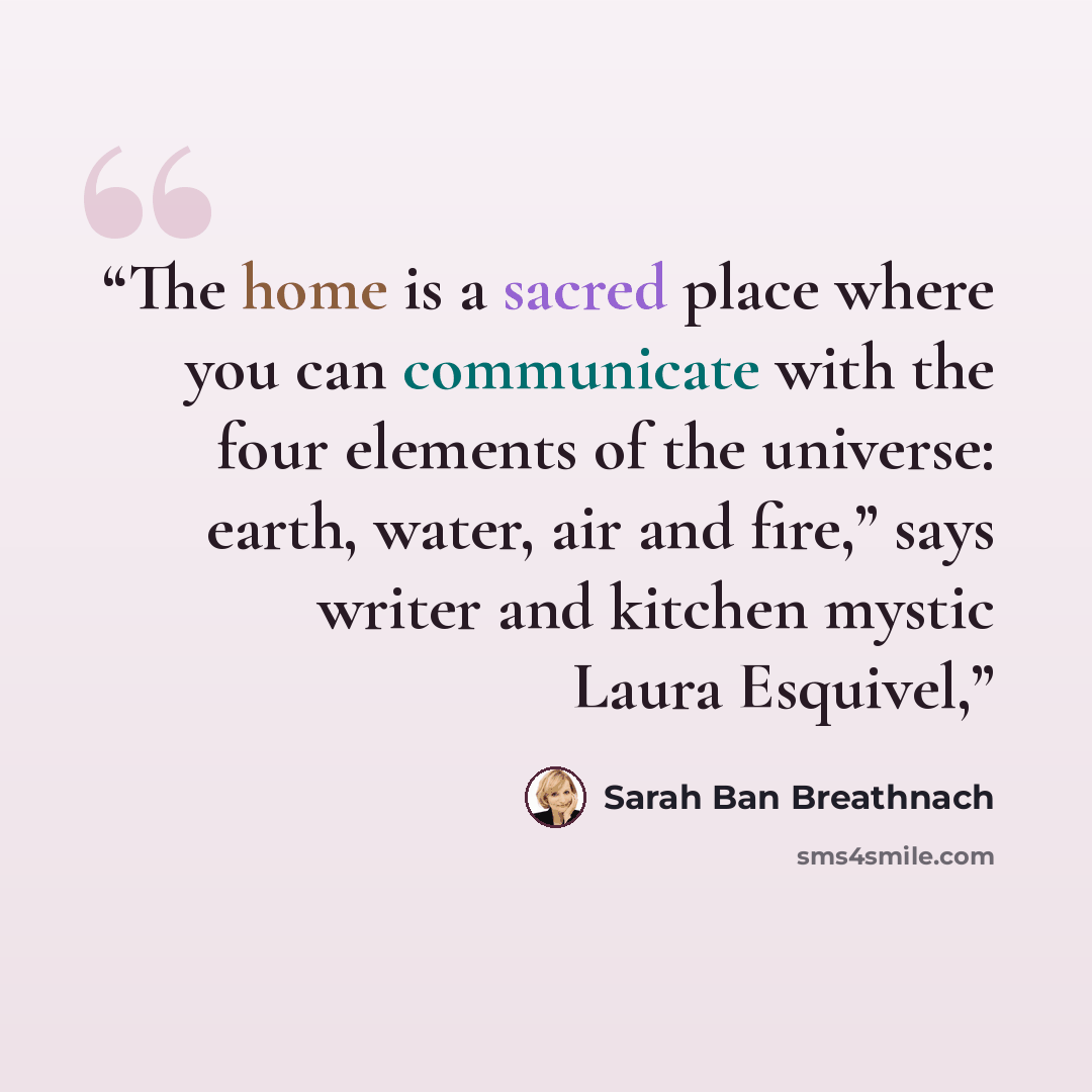 “The home is a sacred place where you can communicate with the four elements of the universe: earth, water, air and fire,” says writer and kitchen mystic Laura Esquivel,” quote by Sarah Ban Breathnach