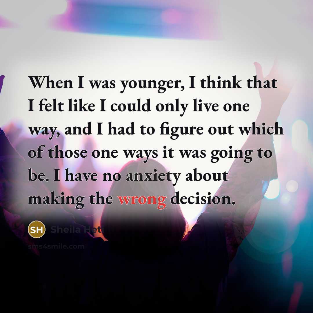 “When I was younger, I think that I felt like I could only live one way, and I had to figure out which of those one ways it was going to be. I have no anxiety about making the wrong decision.” quote by Sheila Heti
