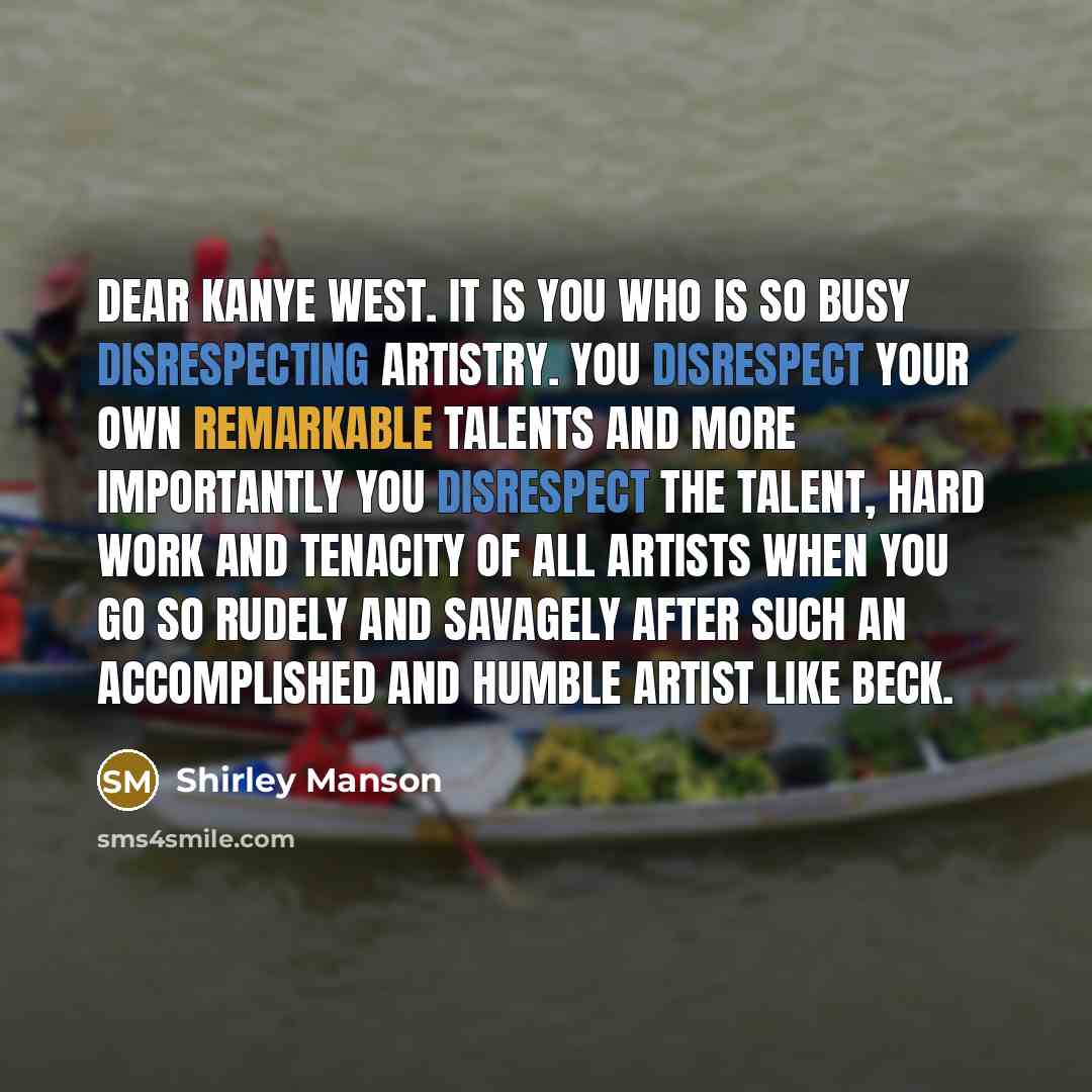 “Dear Kanye West. It is YOU who is so busy disrespecting artistry. You disrespect your own remarkable talents and more importantly you disrespect the talent, hard work and tenacity of all artists when you go so rudely and savagely after such an accomplished and humble artist like BECK.” quote by Shirley Manson