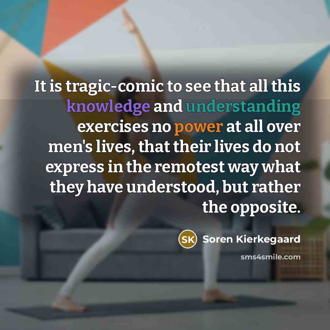 “It is tragic-comic to see that all this knowledge and understanding exercises no power at all over men's lives, that their lives do not express in the remotest way what they have understood, but rather the opposite.” quote by Soren Kierkegaard