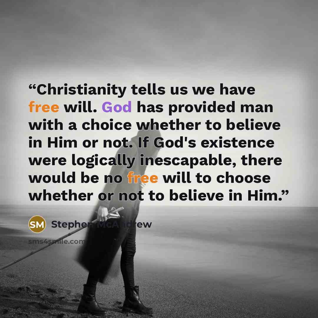 “Christianity tells us we have free will. God has provided man with a choice whether to believe in Him or not. If God's existence were logically inescapable, there would be no free will to choose whether or not to believe in Him.” quote by Stephen McAndrew