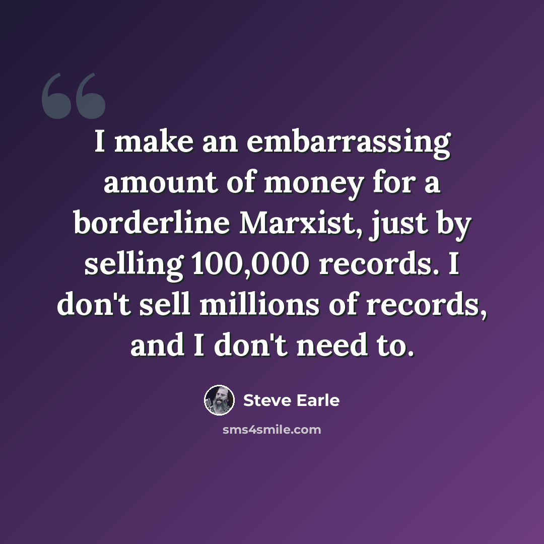 “I make an embarrassing amount of money for a borderline Marxist, just by selling 100,000 records. I don't sell millions of records, and I don't need to.” quote by Steve Earle