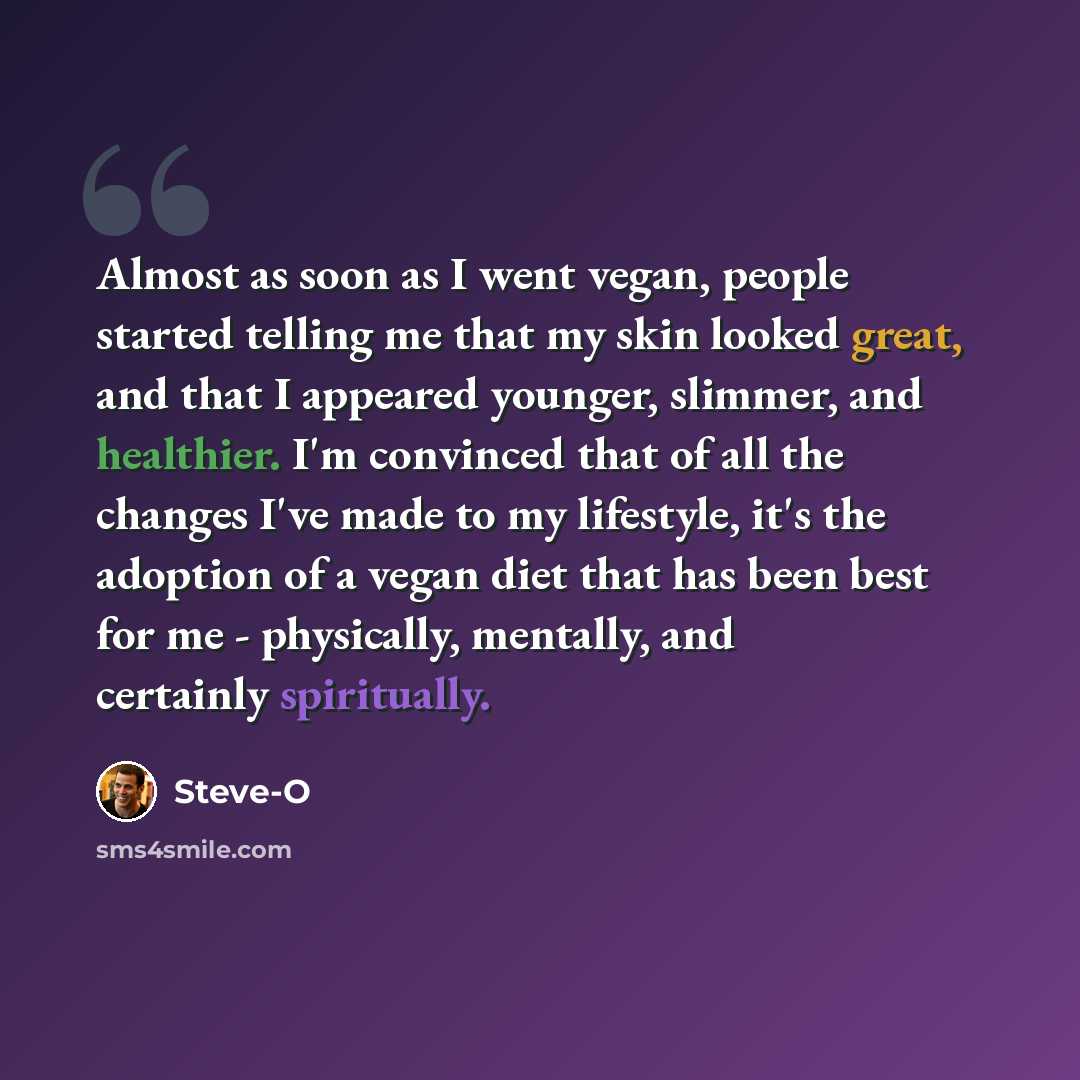 “Almost as soon as I went vegan, people started telling me that my skin looked great, and that I appeared younger, slimmer, and healthier. I'm convinced that of all the changes I've made to my lifestyle, it's the adoption of a vegan diet that has been best for me - physically, mentally, and…” quote by Steve-O