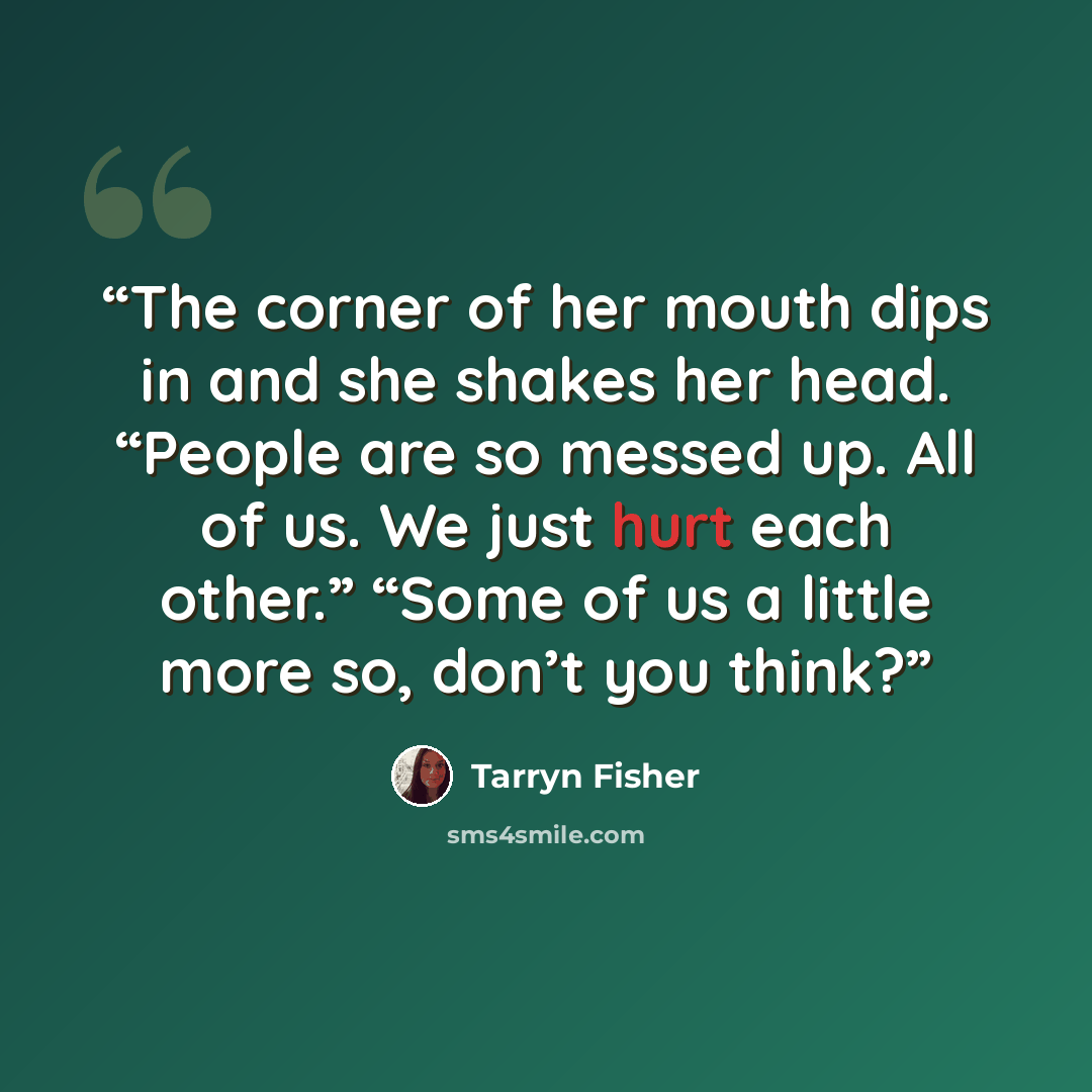 “The corner of her mouth dips in and she shakes her head. “People are so messed up. All of us. We just hurt each other.” “Some of us a little more so, don’t you think?” quote by Tarryn Fisher