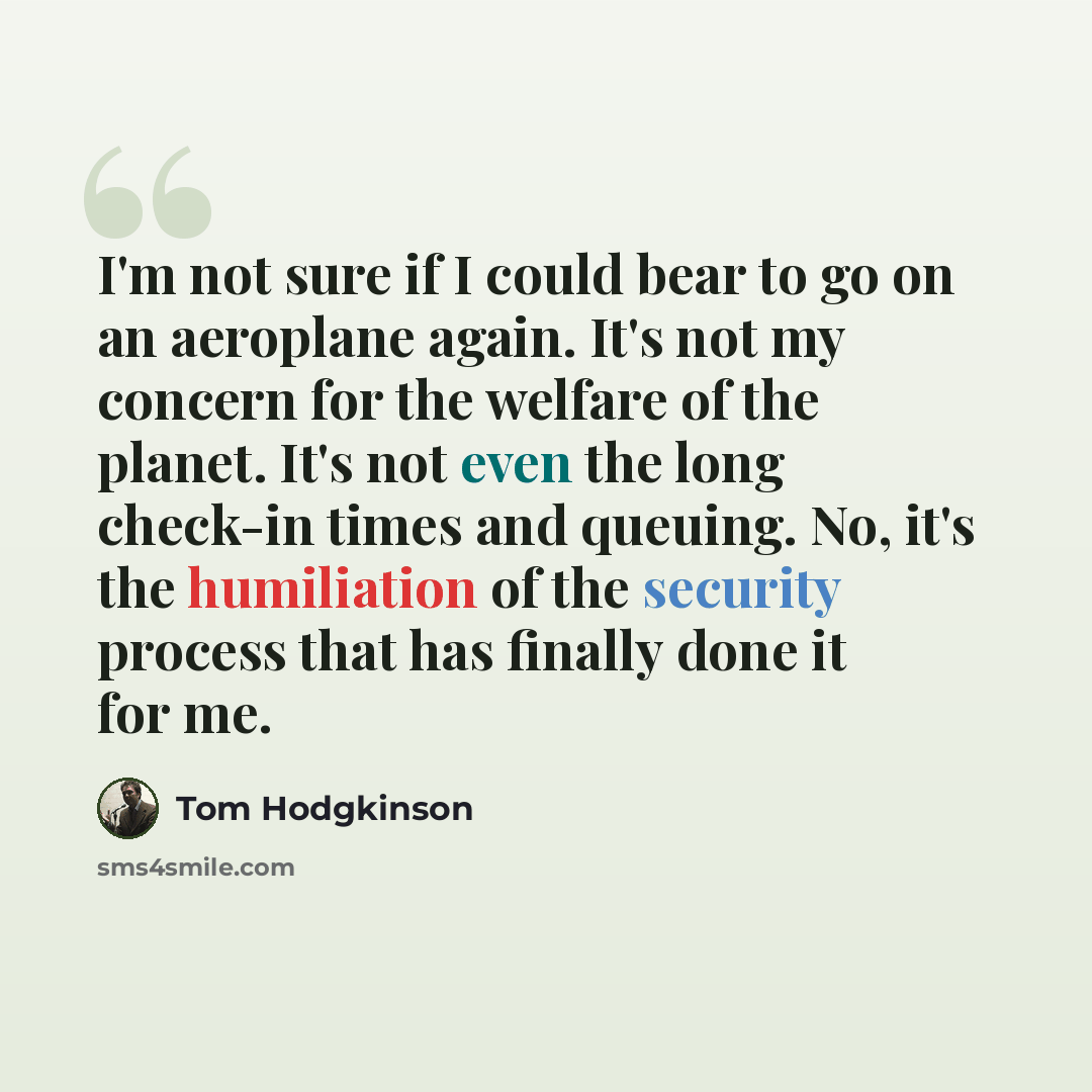 “I'm not sure if I could bear to go on an aeroplane again. It's not my concern for the welfare of the planet. It's not even the long check-in times and queuing. No, it's the humiliation of the security process that has finally done it for me.” quote by Tom Hodgkinson
