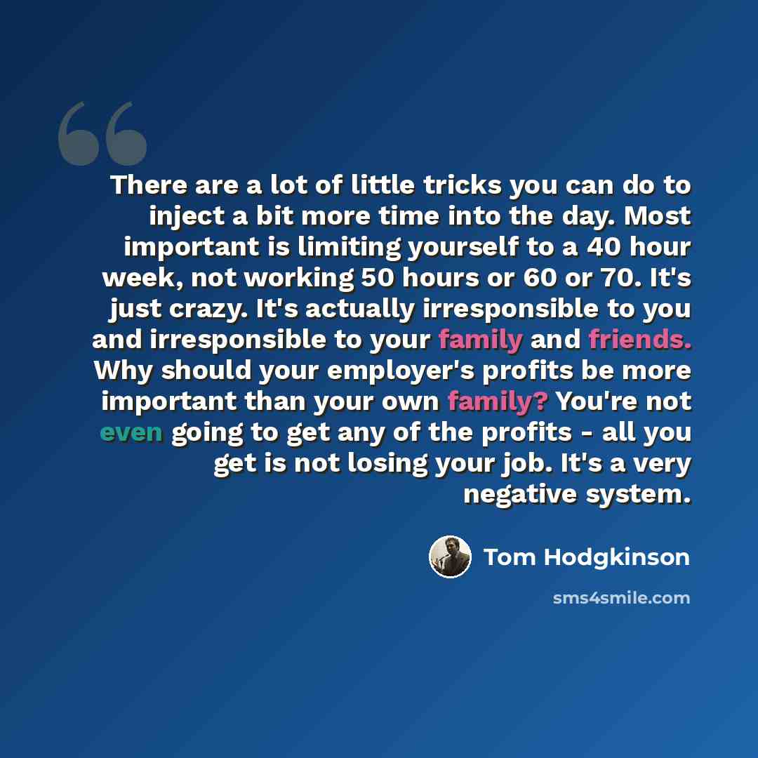 “There are a lot of little tricks you can do to inject a bit more time into the day. Most important is limiting yourself to a 40 hour week, not working 50 hours or 60 or 70. It's just crazy. It's actually irresponsible to you and irresponsible to your family and friends. Why should your employer's…” quote by Tom Hodgkinson