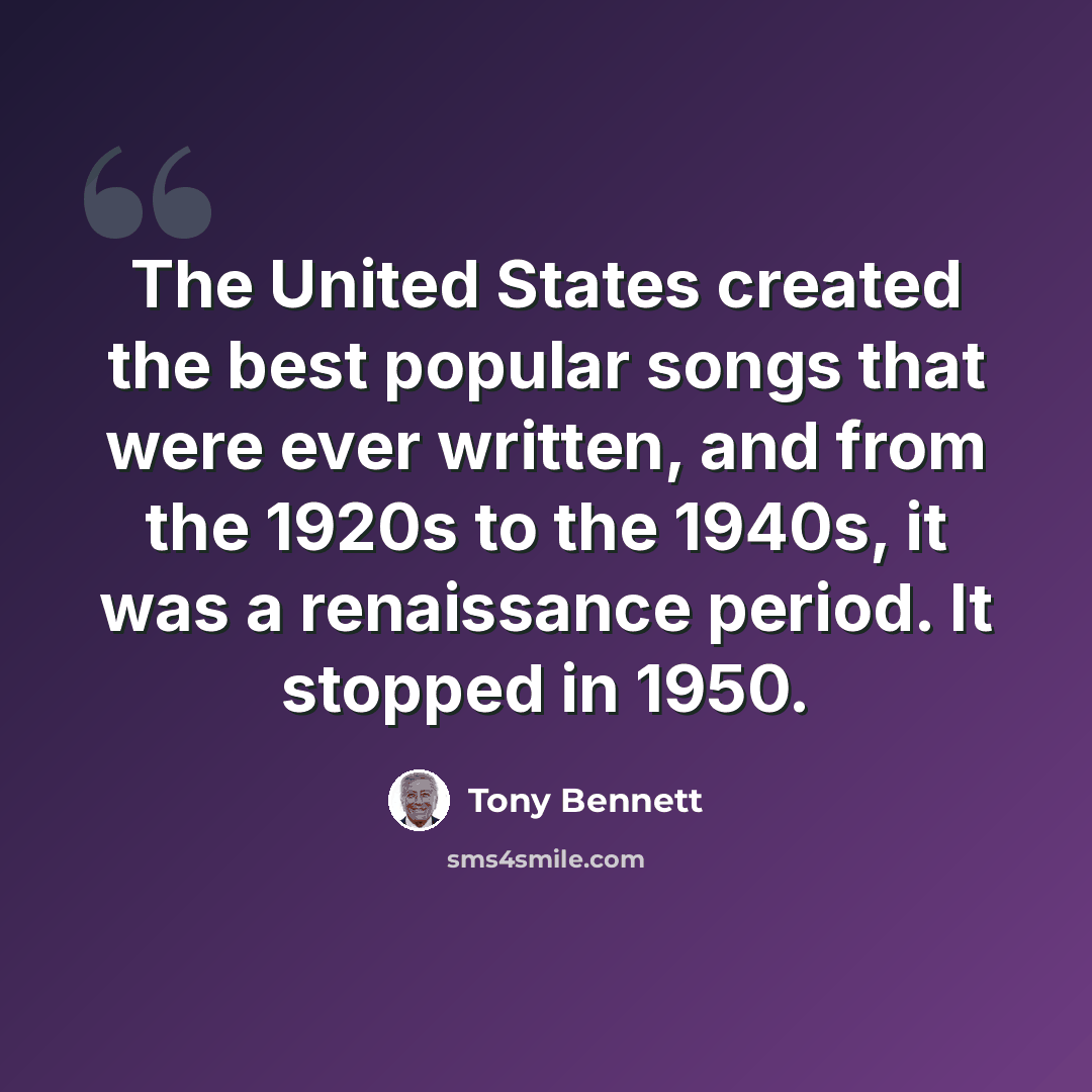“The United States created the best popular songs that were ever written, and from the 1920s to the 1940s, it was a renaissance period. It stopped in 1950.” quote by Tony Bennett
