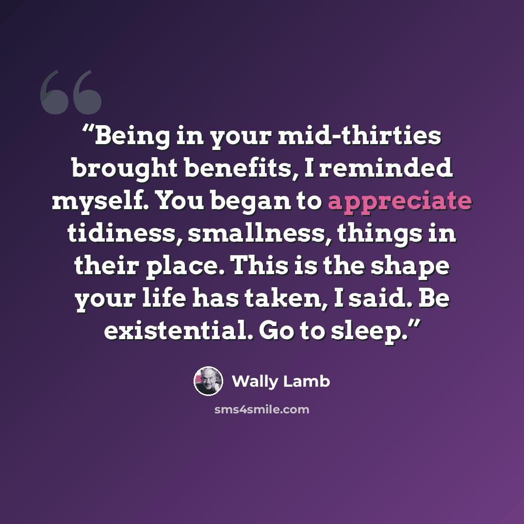 “Being in your mid-thirties brought benefits, I reminded myself. You began to appreciate tidiness, smallness, things in their place. This is the shape your life has taken, I said. Be existential. Go to sleep.” quote by Wally Lamb