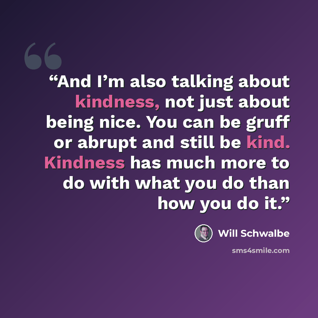 “And I’m also talking about kindness, not just about being nice. You can be gruff or abrupt and still be kind. Kindness has much more to do with what you do than how you do it.” quote by Will Schwalbe
