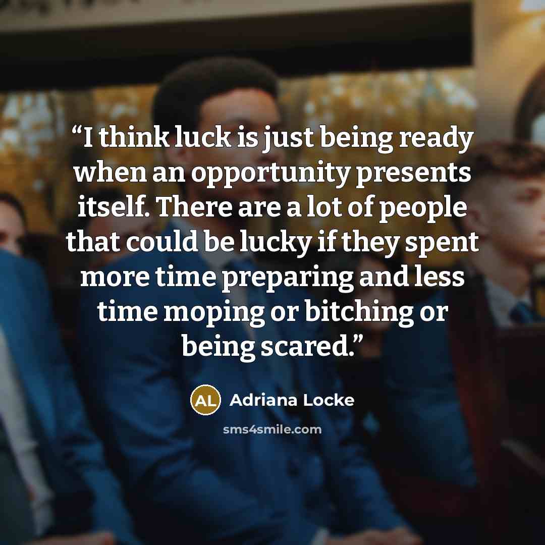 “I think luck is just being ready when an opportunity presents itself. There are a lot of people that could be lucky if they spent more time preparing and less time moping or bitching or being scared.” quote by Adriana Locke
