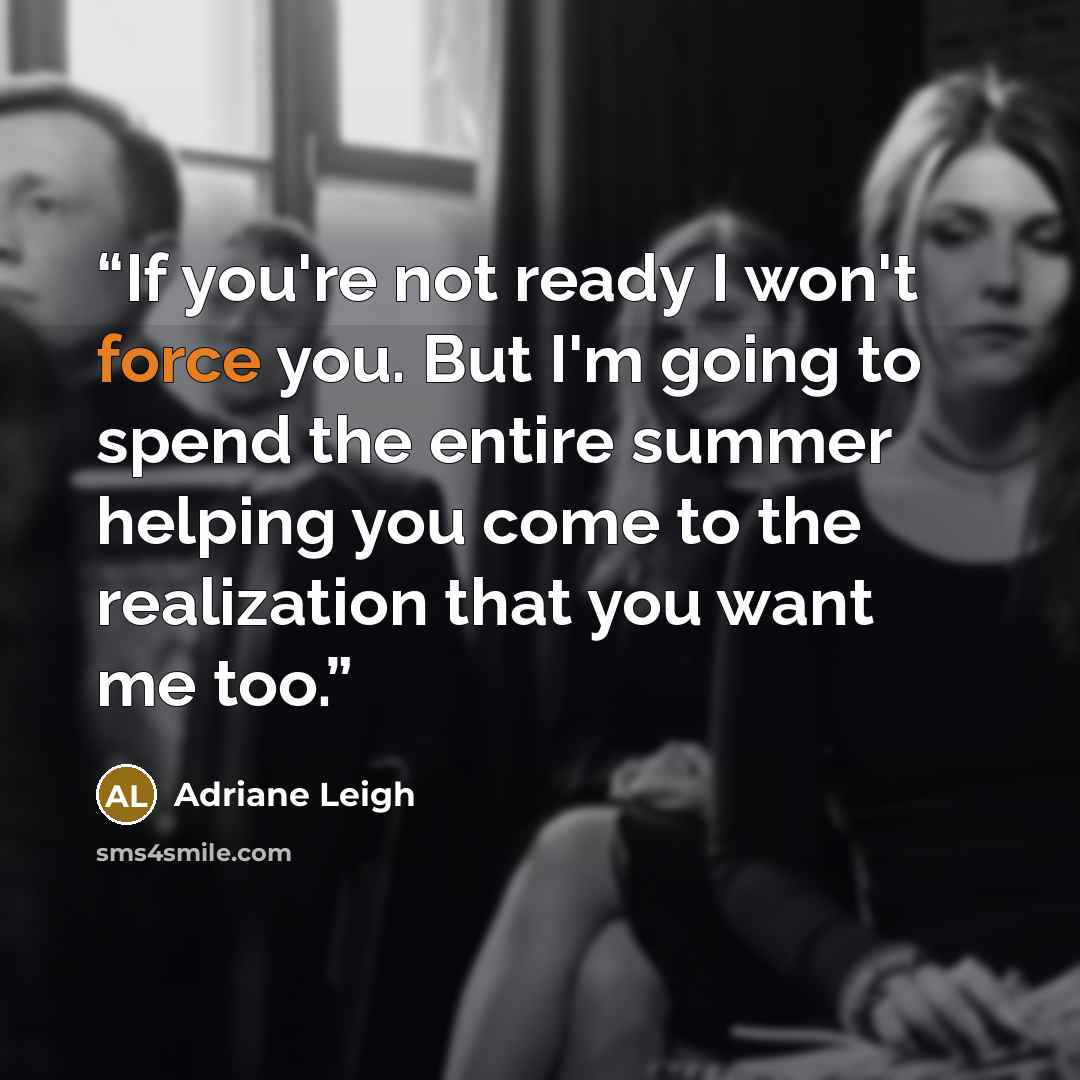 “If you're not ready I won't force you. But I'm going to spend the entire summer helping you come to the realization that you want me too.” quote by Adriane Leigh