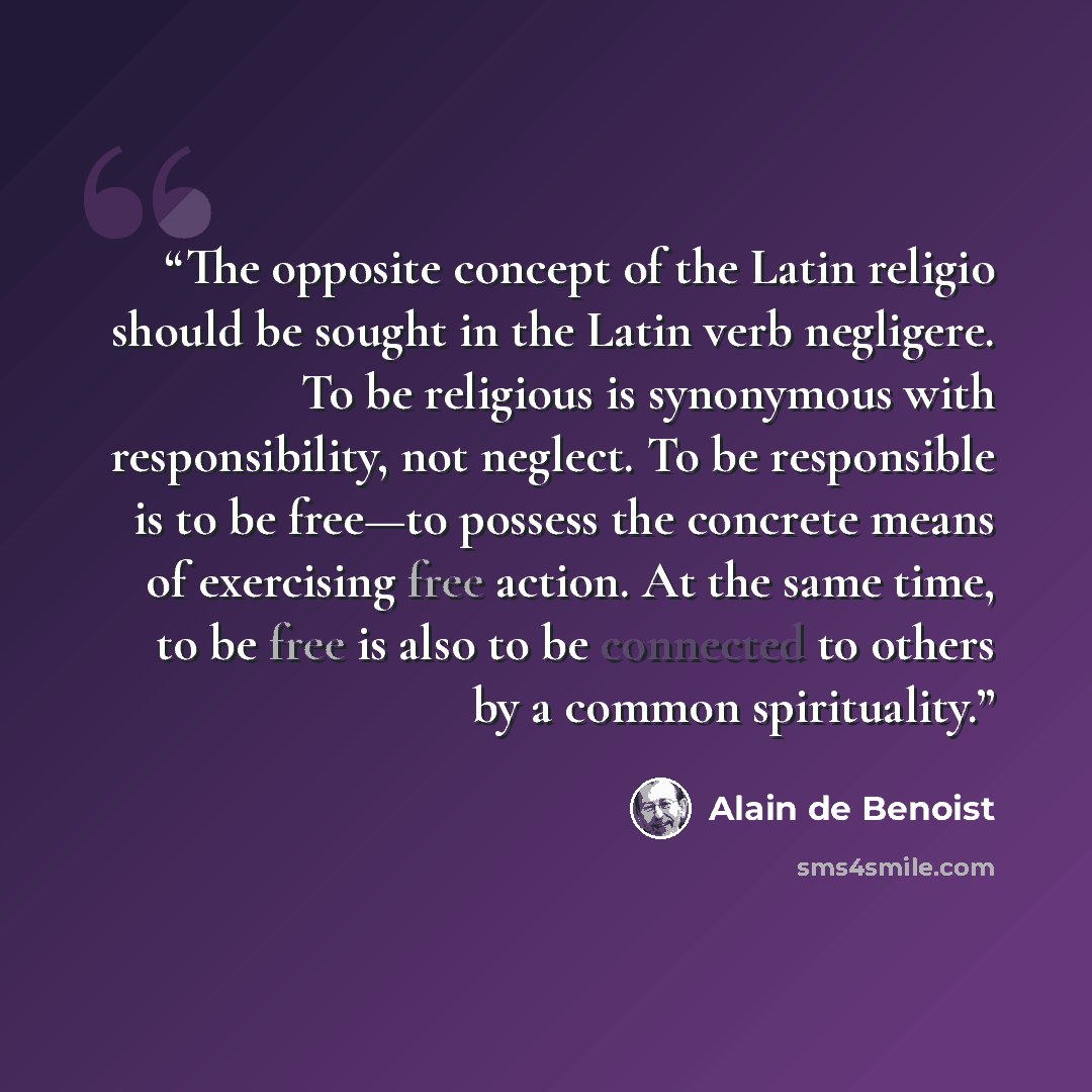 “The opposite concept of the Latin religio should be sought in the Latin verb negligere. To be religious is synonymous with responsibility, not neglect. To be responsible is to be free—to possess the concrete means of exercising free action. At the same time, to be free is also to be connected to…” quote by Alain de Benoist