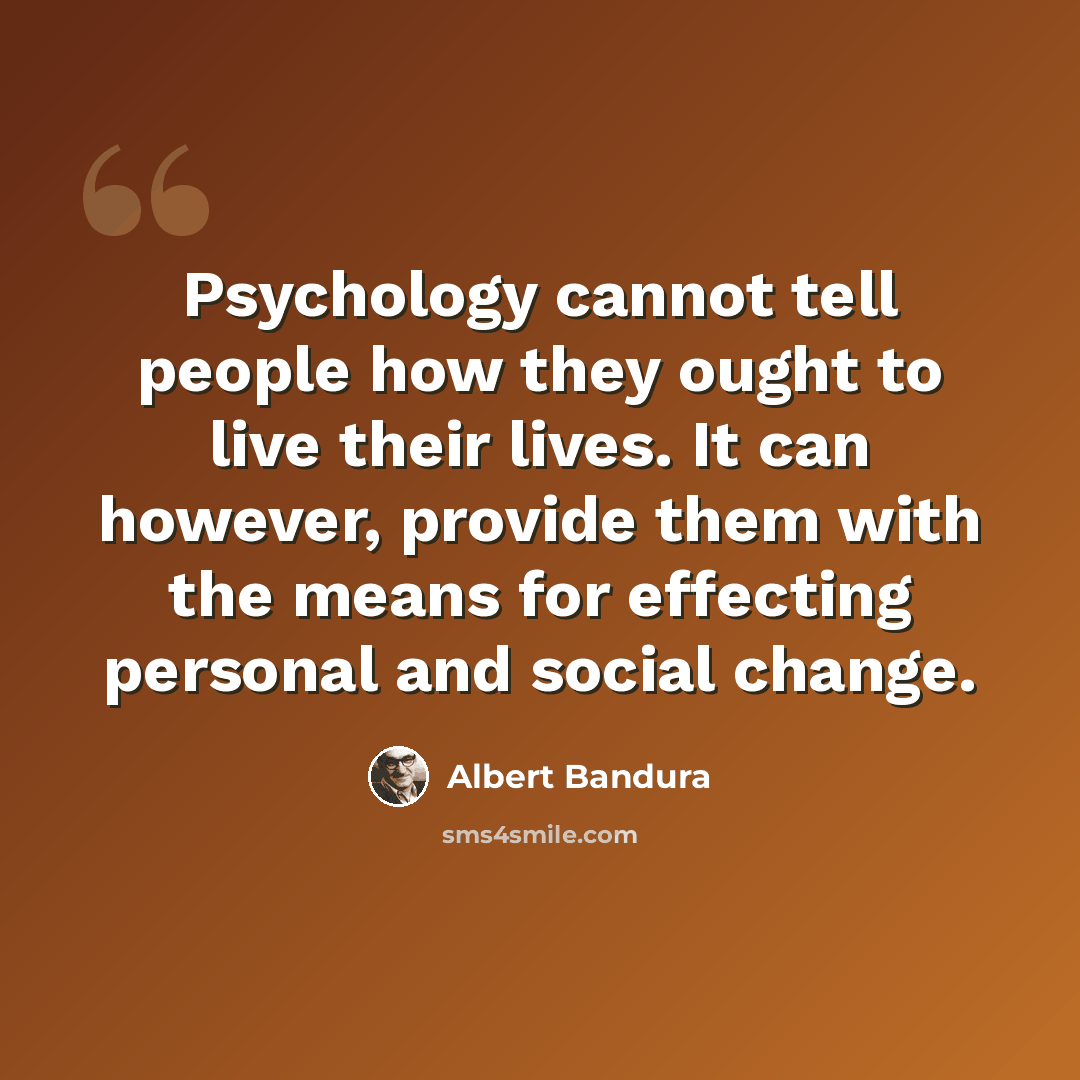 “Psychology cannot tell people how they ought to live their lives. It can however, provide them with the means for effecting personal and social change.” quote by Albert Bandura