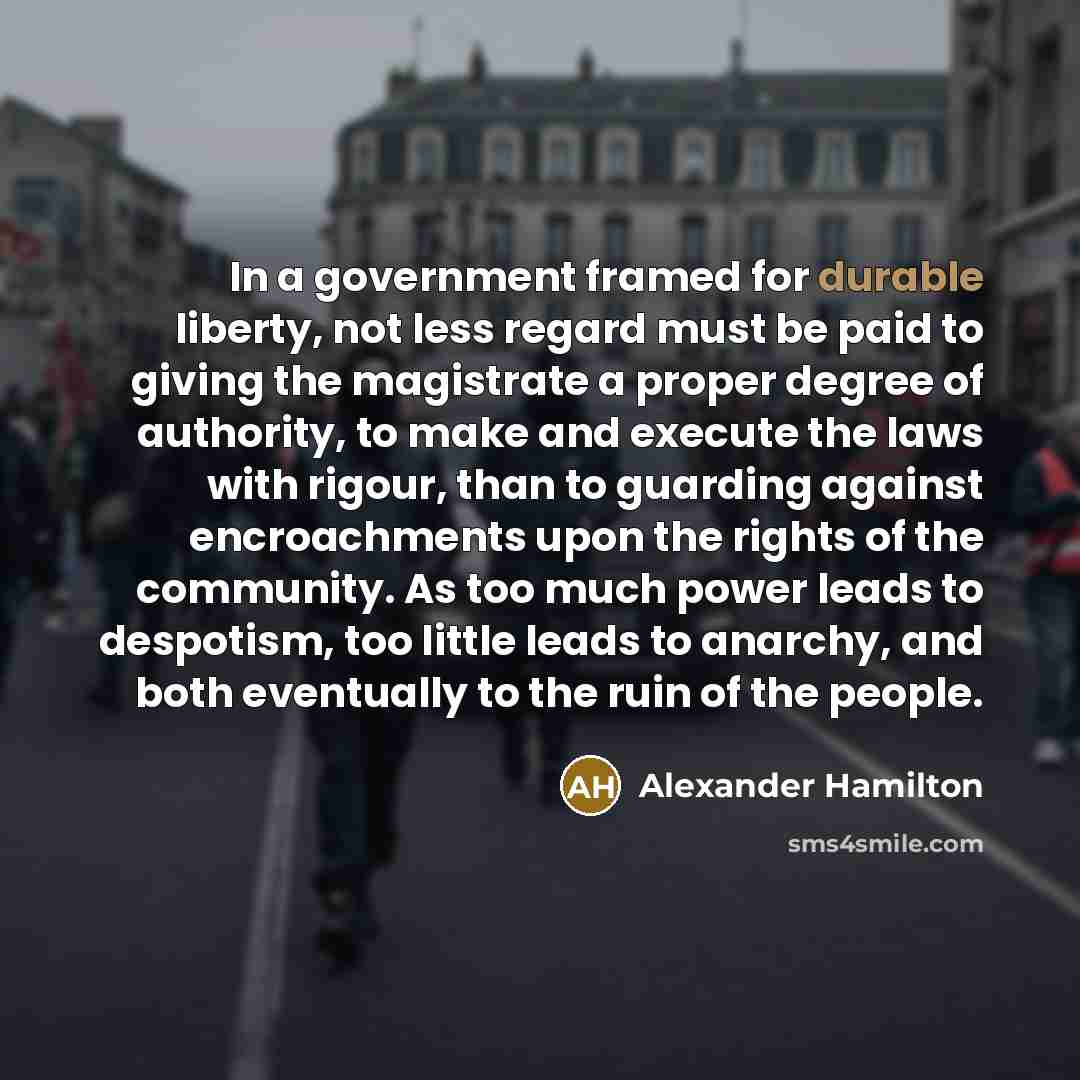 “In a government framed for durable liberty, not less regard must be paid to giving the magistrate a proper degree of authority, to make and execute the laws with rigour, than to guarding against encroachments upon the rights of the community. As too much power leads to despotism, too little leads…” quote by Alexander Hamilton