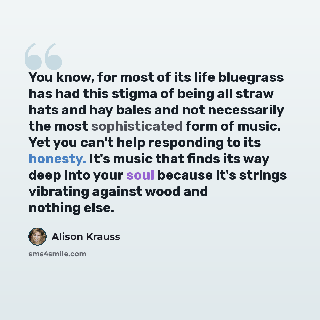 “You know, for most of its life bluegrass has had this stigma of being all straw hats and hay bales and not necessarily the most sophisticated form of music. Yet you can't help responding to its honesty. It's music that finds its way deep into your soul because it's strings vibrating against wood…” quote by Alison Krauss