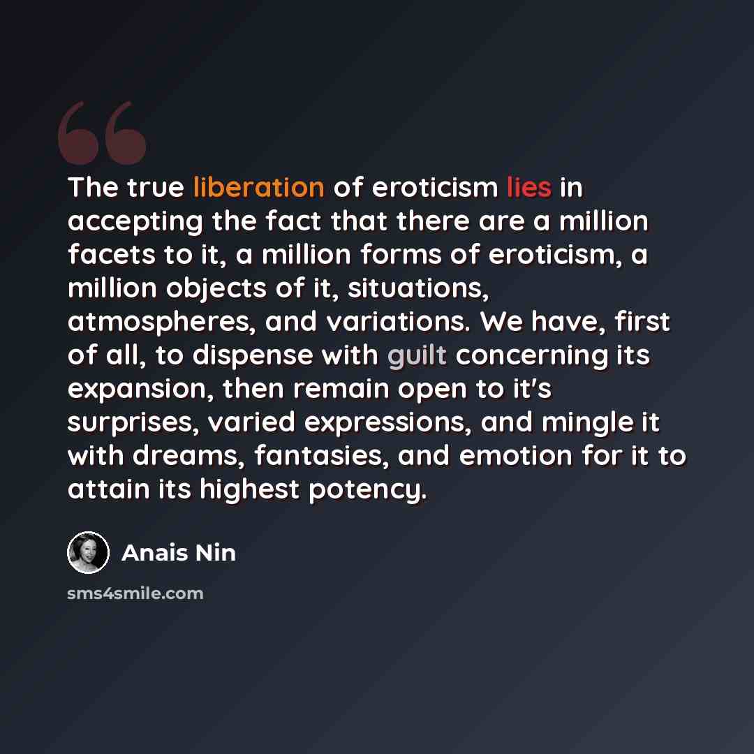 “The true liberation of eroticism lies in accepting the fact that there are a million facets to it, a million forms of eroticism, a million objects of it, situations, atmospheres, and variations. We have, first of all, to dispense with guilt concerning its expansion, then remain open to it's…” quote by Anais Nin