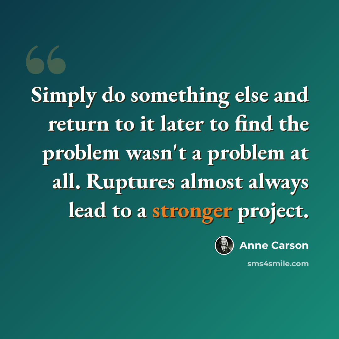 “Simply do something else and return to it later to find the problem wasn't a problem at all. Ruptures almost always lead to a stronger project.” quote by Anne Carson