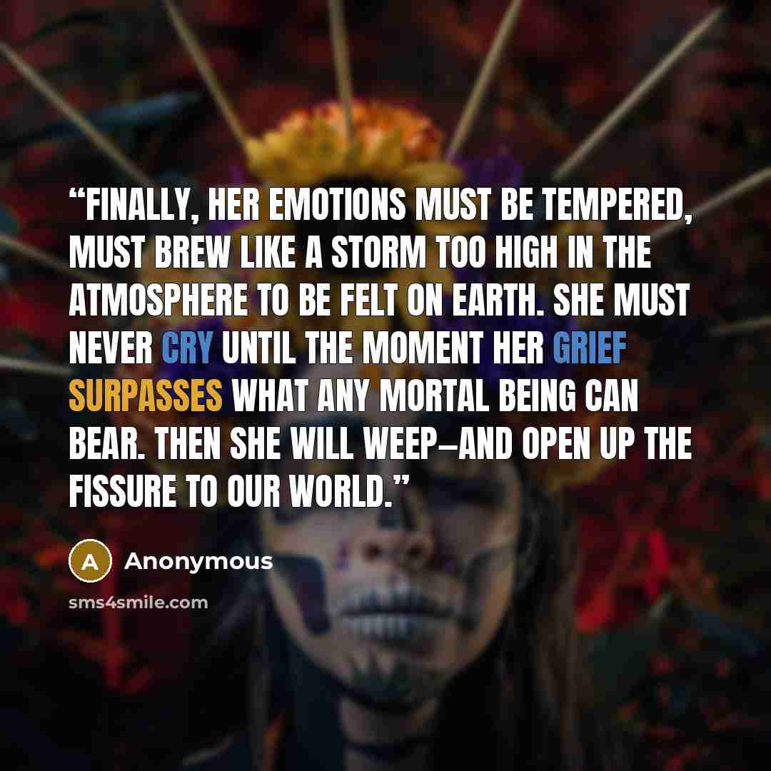“Finally, her emotions must be tempered, must brew like a storm too high in the atmosphere to be felt on earth. She must never cry until the moment her grief surpasses what any mortal being can bear. Then she will weep—and open up the fissure to our world.” quote by Anonymous
