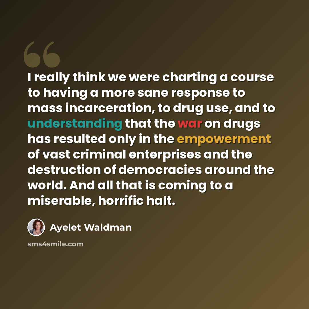 “I really think we were charting a course to having a more sane response to mass incarceration, to drug use, and to understanding that the war on drugs has resulted only in the empowerment of vast criminal enterprises and the destruction of democracies around the world. And all that is coming to a…” quote by Ayelet Waldman