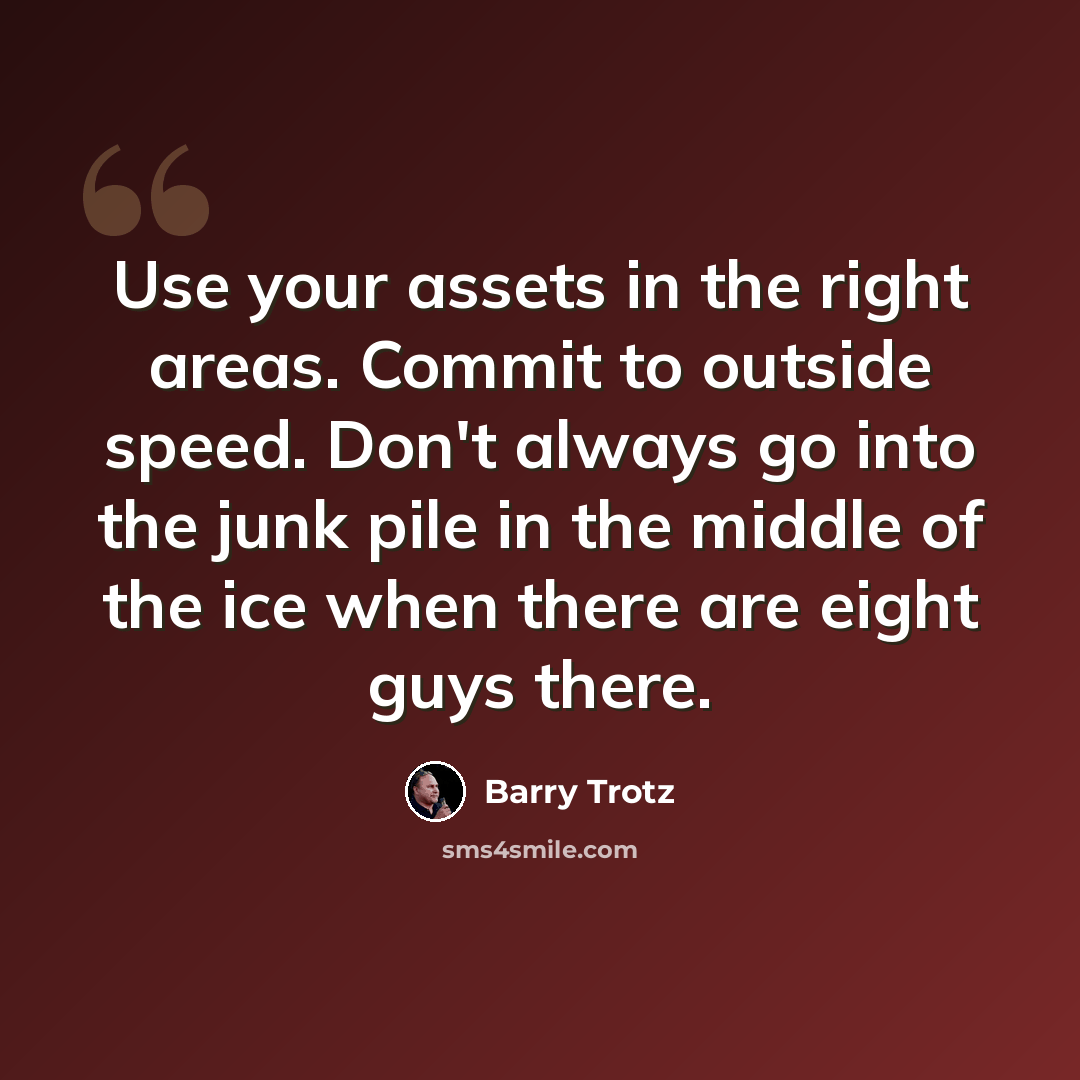 “Use your assets in the right areas. Commit to outside speed. Don't always go into the junk pile in the middle of the ice when there are eight guys there.” quote by Barry Trotz