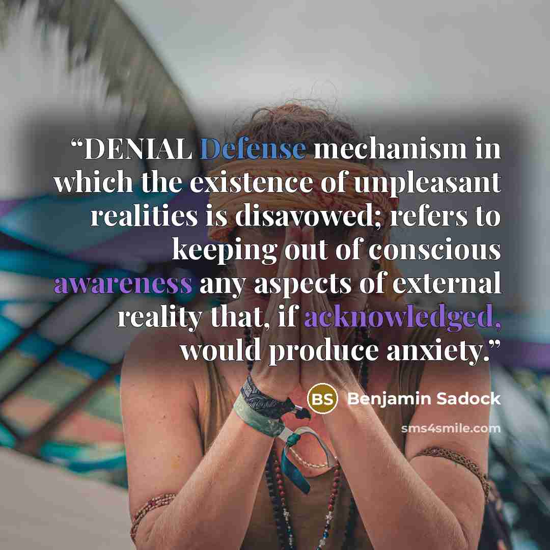 “DENIAL Defense mechanism in which the existence of unpleasant realities is disavowed; refers to keeping out of conscious awareness any aspects of external reality that, if acknowledged, would produce anxiety.” quote by Benjamin Sadock