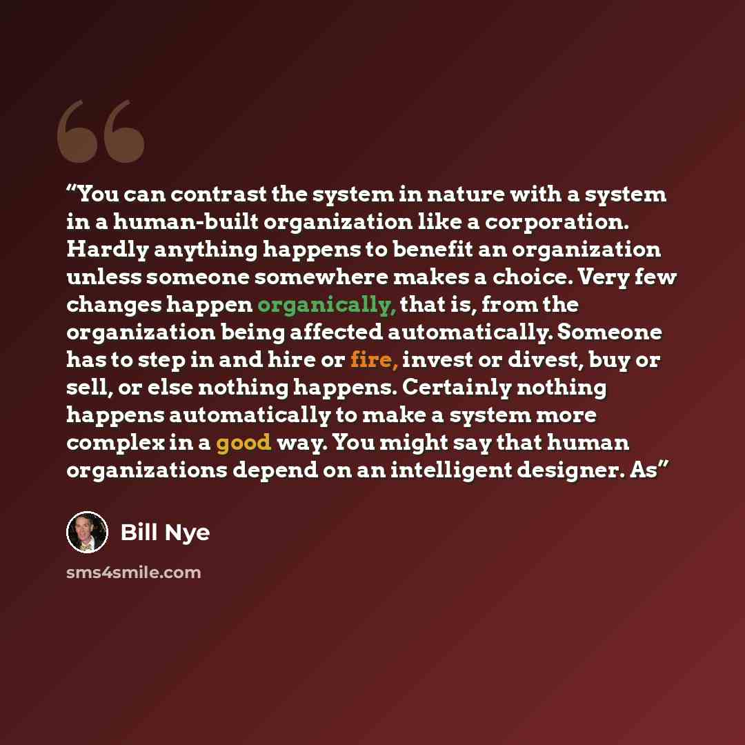 “You can contrast the system in nature with a system in a human-built organization like a corporation. Hardly anything happens to benefit an organization unless someone somewhere makes a choice. Very few changes happen organically, that is, from the organization being affected automatically…” quote by Bill Nye