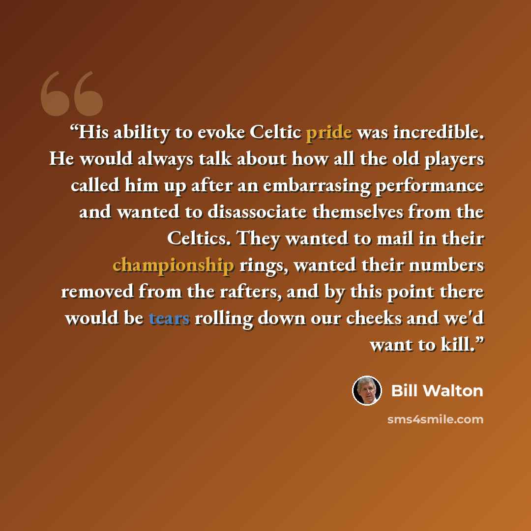 “His ability to evoke Celtic pride was incredible. He would always talk about how all the old players called him up after an embarrasing performance and wanted to disassociate themselves from the Celtics. They wanted to mail in their championship rings, wanted their numbers removed from the…” quote by Bill Walton