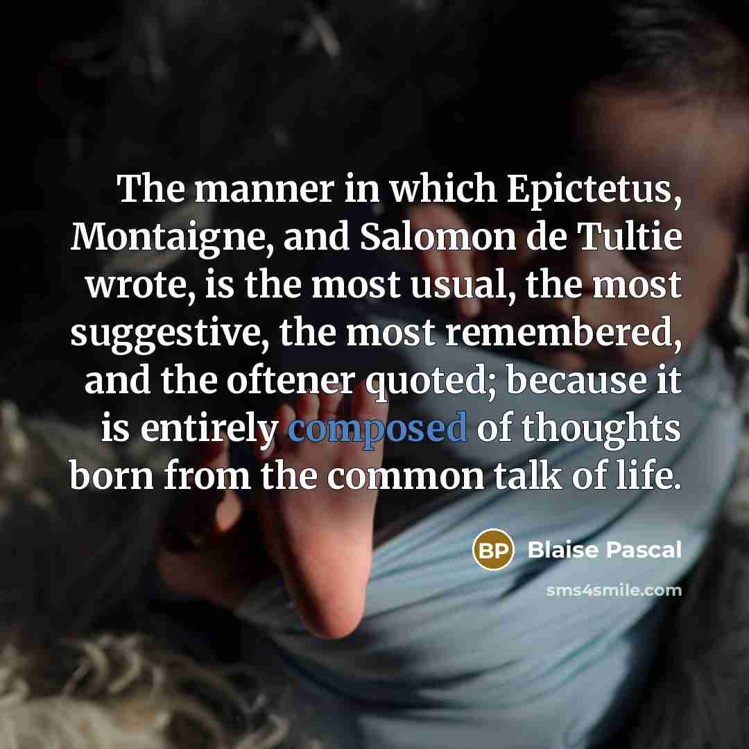 “The manner in which Epictetus, Montaigne, and Salomon de Tultie wrote, is the most usual, the most suggestive, the most remembered, and the oftener quoted; because it is entirely composed of thoughts born from the common talk of life.” quote by Blaise Pascal