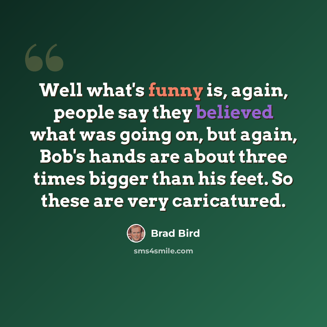 “Well what's funny is, again, people say they believed what was going on, but again, Bob's hands are about three times bigger than his feet. So these are very caricatured.” quote by Brad Bird