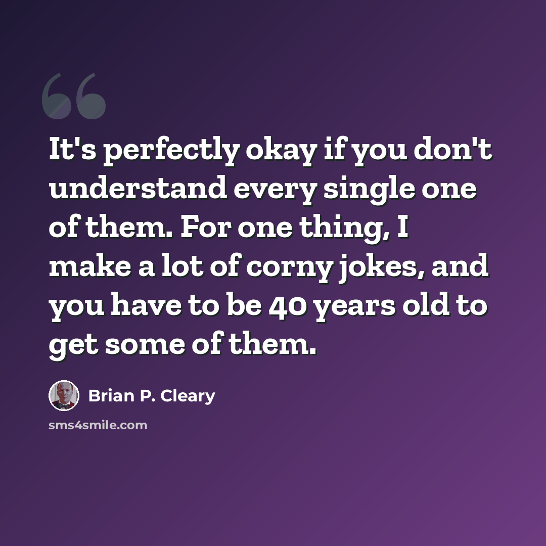 “It's perfectly okay if you don't understand every single one of them. For one thing, I make a lot of corny jokes, and you have to be 40 years old to get some of them.” quote by Brian P. Cleary