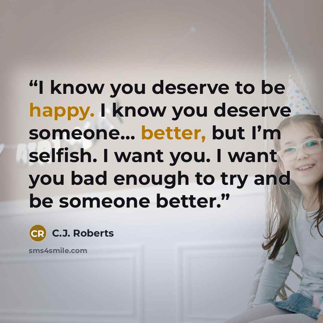 “I know you deserve to be happy. I know you deserve someone… better, but I’m selfish. I want you. I want you bad enough to try and be someone better.” quote by C.J. Roberts
