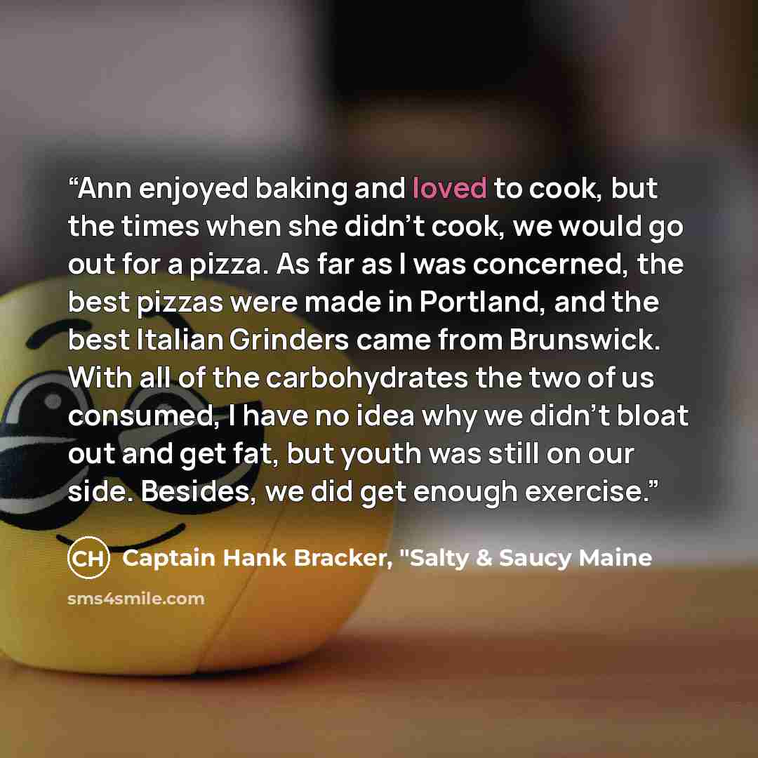“Ann enjoyed baking and loved to cook, but the times when she didn’t cook, we would go out for a pizza. As far as I was concerned, the best pizzas were made in Portland, and the best Italian Grinders came from Brunswick. With all of the carbohydrates the two of us consumed, I have no idea why we…” quote by Captain Hank Bracker, "Salty & Saucy Maine