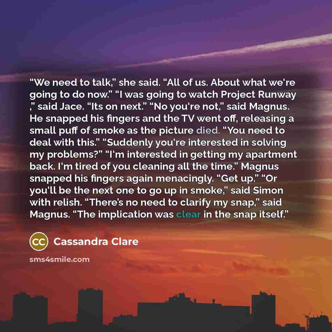 “We need to talk,” she said. “All of us. About what we‘re going to do now.” “I was going to watch Project Runway ,” said Jace. “Its on next.” “No you‘re not,” said Magnus. He snapped his fingers and the TV went off, releasing a small puff of smoke as the picture died. “You need to deal with this.”…” quote by Cassandra Clare