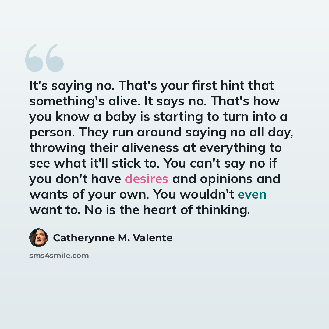 “It's saying no. That's your first hint that something's alive. It says no. That's how you know a baby is starting to turn into a person. They run around saying no all day, throwing their aliveness at everything to see what it'll stick to. You can't say no if you don't have desires and opinions and…” quote by Catherynne M. Valente