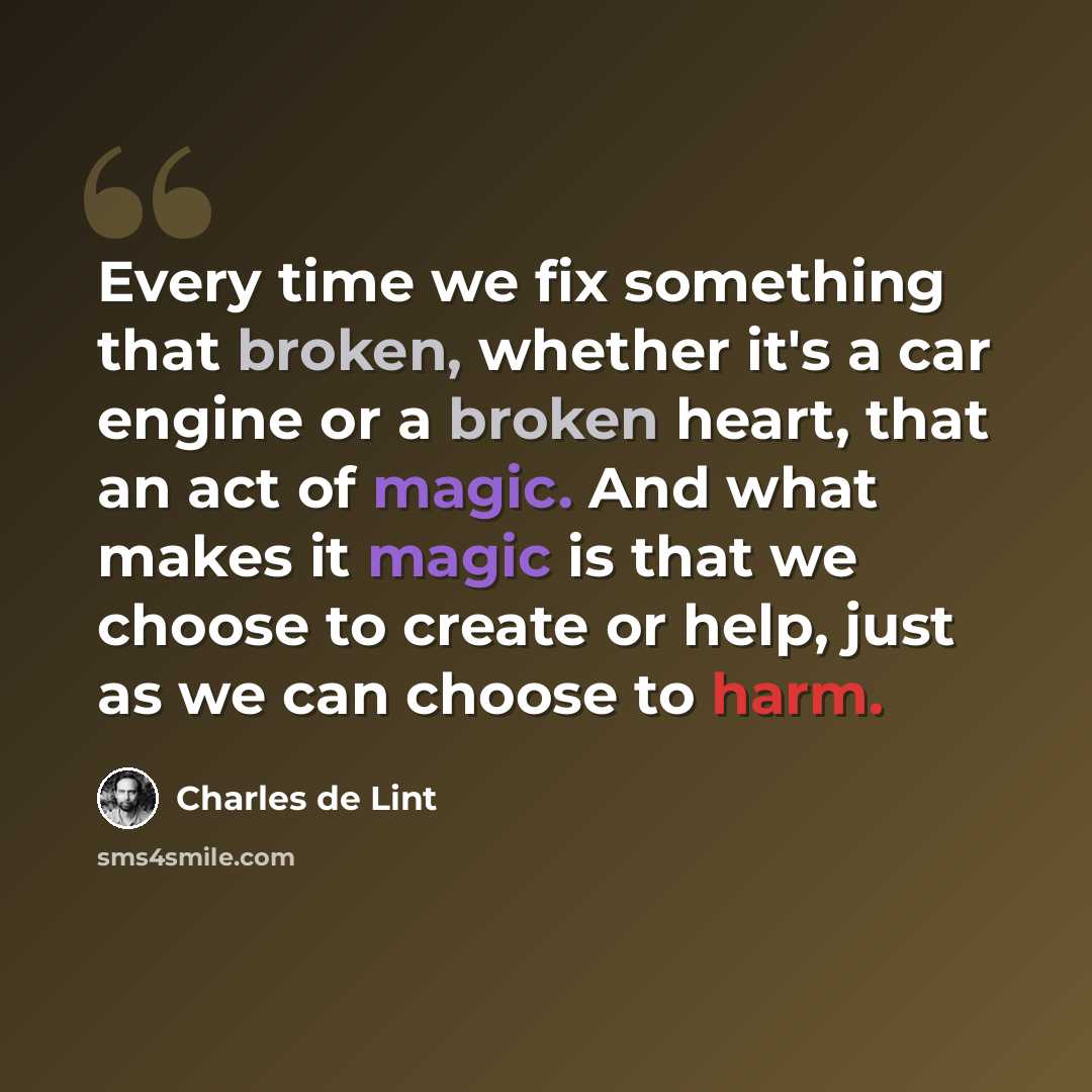“Every time we fix something that broken, whether it's a car engine or a broken heart, that an act of magic. And what makes it magic is that we choose to create or help, just as we can choose to harm.” quote by Charles de Lint