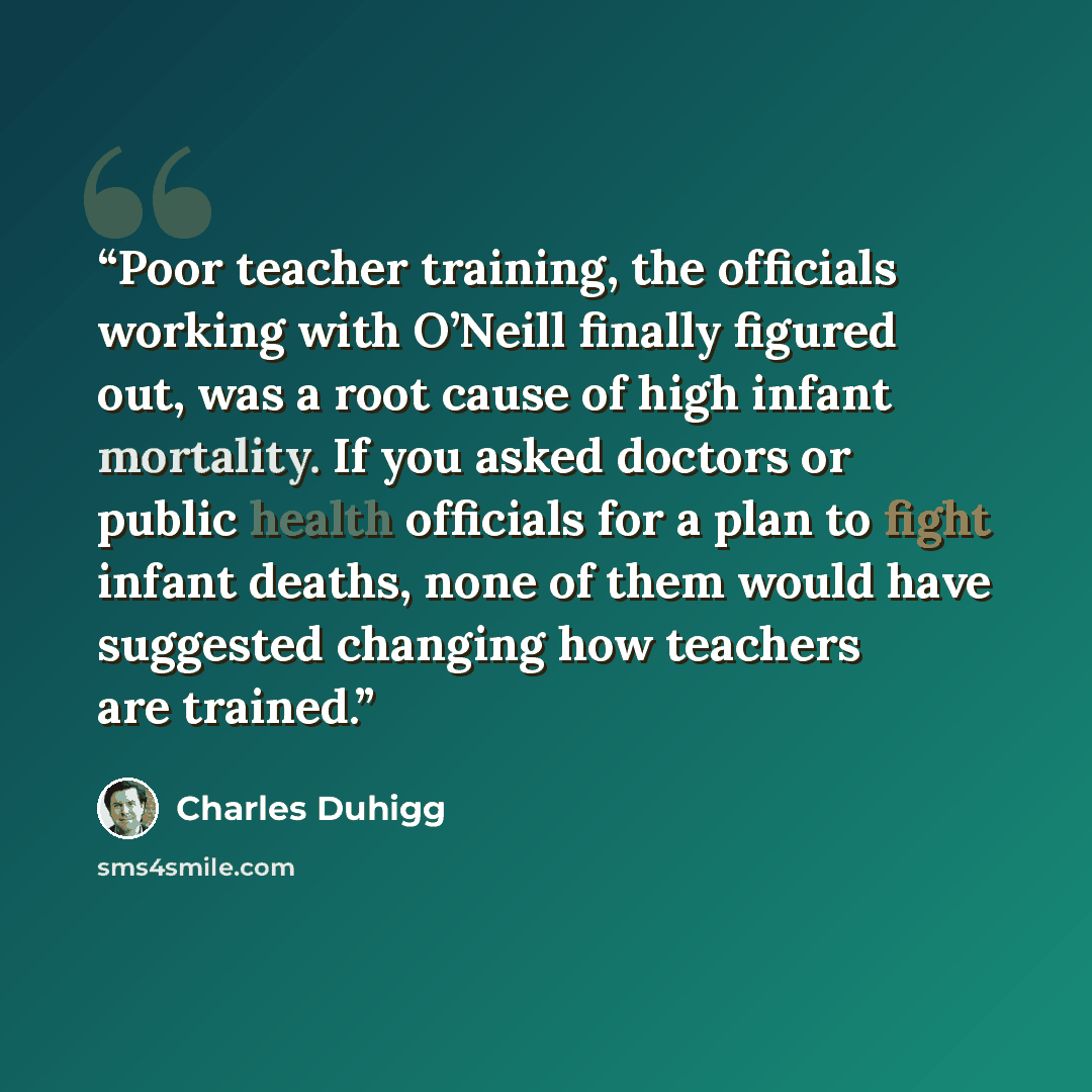 “Poor teacher training, the officials working with O’Neill finally figured out, was a root cause of high infant mortality. If you asked doctors or public health officials for a plan to fight infant deaths, none of them would have suggested changing how teachers are trained.” quote by Charles Duhigg