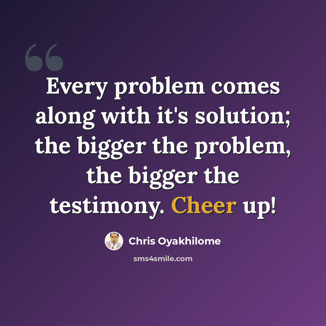 “Every problem comes along with it's solution; the bigger the problem, the bigger the testimony. Cheer up!” quote by Chris Oyakhilome
