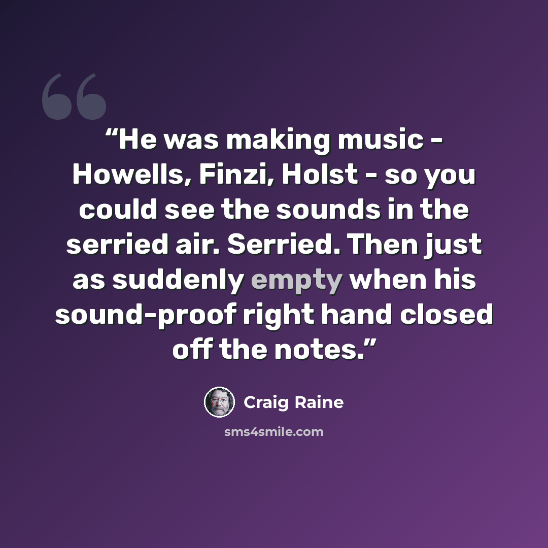 “He was making music - Howells, Finzi, Holst - so you could see the sounds in the serried air. Serried. Then just as suddenly empty when his sound-proof right hand closed off the notes.” quote by Craig Raine