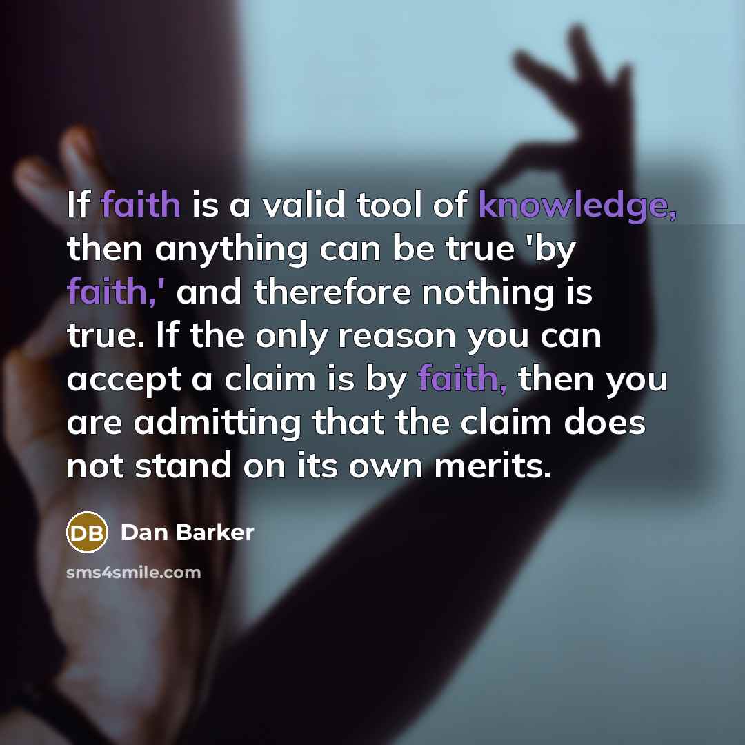 “If faith is a valid tool of knowledge, then anything can be true 'by faith,' and therefore nothing is true. If the only reason you can accept a claim is by faith, then you are admitting that the claim does not stand on its own merits.” quote by Dan Barker