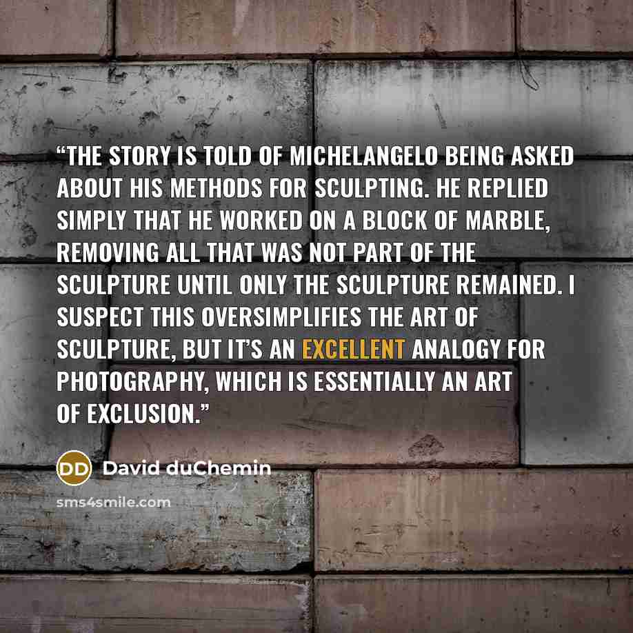 “The story is told of Michelangelo being asked about his methods for sculpting. He replied simply that he worked on a block of marble, removing all that was not part of the sculpture until only the sculpture remained. I suspect this oversimplifies the art of sculpture, but it’s an excellent analogy…” quote by David duChemin
