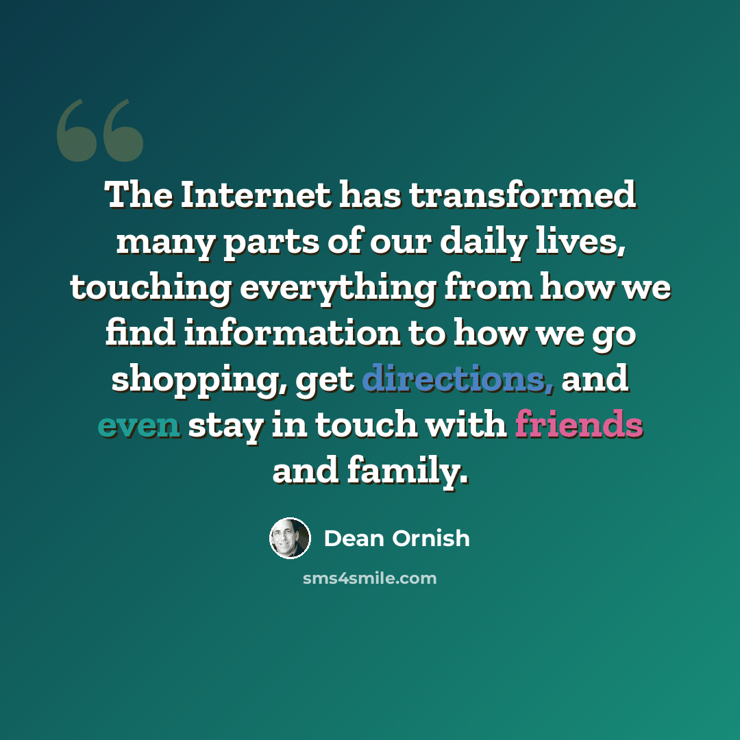 “The Internet has transformed many parts of our daily lives, touching everything from how we find information to how we go shopping, get directions, and even stay in touch with friends and family.” quote by Dean Ornish